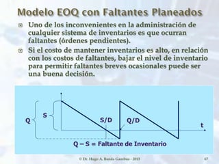  Uno de los inconvenientes en la administración de
cualquier sistema de inventarios es que ocurran
faltantes (órdenes pendientes).
 Si el costo de mantener inventarios es alto, en relación
con los costos de faltantes, bajar el nivel de inventario
para permitir faltantes breves ocasionales puede ser
una buena decisión.
© Dr. Hugo A. Banda Gamboa - 2013
S
Q S/D Q/D
t
Q – S = Faltante de Inventario
67
 