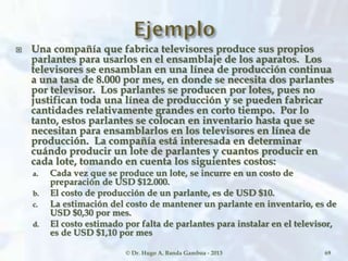  Una compañía que fabrica televisores produce sus propios
parlantes para usarlos en el ensamblaje de los aparatos. Los
televisores se ensamblan en una línea de producción continua
a una tasa de 8.000 por mes, en donde se necesita dos parlantes
por televisor. Los parlantes se producen por lotes, pues no
justifican toda una línea de producción y se pueden fabricar
cantidades relativamente grandes en corto tiempo. Por lo
tanto, estos parlantes se colocan en inventario hasta que se
necesitan para ensamblarlos en los televisores en línea de
producción. La compañía está interesada en determinar
cuándo producir un lote de parlantes y cuantos producir en
cada lote, tomando en cuenta los siguientes costos:
a. Cada vez que se produce un lote, se incurre en un costo de
preparación de USD $12.000.
b. El costo de producción de un parlante, es de USD $10.
c. La estimación del costo de mantener un parlante en inventario, es de
USD $0,30 por mes.
d. El costo estimado por falta de parlantes para instalar en el televisor,
es de USD $1,10 por mes
© Dr. Hugo A. Banda Gamboa - 2013 69
 