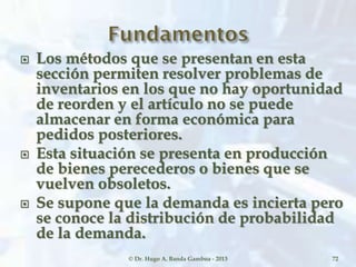  Los métodos que se presentan en esta
sección permiten resolver problemas de
inventarios en los que no hay oportunidad
de reorden y el artículo no se puede
almacenar en forma económica para
pedidos posteriores.
 Esta situación se presenta en producción
de bienes perecederos o bienes que se
vuelven obsoletos.
 Se supone que la demanda es incierta pero
se conoce la distribución de probabilidad
de la demanda.
© Dr. Hugo A. Banda Gamboa - 2013 72
 