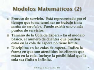  Proceso de servicio.- Está representado por el
tiempo que toma terminar un trabajo (tasa
media de servicio). Puede existir uno o más
puntos de servicios.
 Tamaño de la Cola de Espera.- En el modelo
básico, el número de clientes que pueden
estar en la cola de espera no tiene límite.
 Disciplina en las colas de espera.- Indica la
forma en que son atendidos los clientes que
están en la cola. Incluye la posibilidad que la
cola sea finita o infinita.
© Dr. Hugo A. Banda Gamboa - 2013 79
 