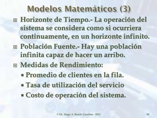  Horizonte de Tiempo.- La operación del
sistema se considera como si ocurriera
continuamente, en un horizonte infinito.
 Población Fuente.- Hay una población
infinita capaz de hacer un arribo.
 Medidas de Rendimiento:
 Promedio de clientes en la fila.
 Tasa de utilización del servicio
 Costo de operación del sistema.
© Dr. Hugo A. Banda Gamboa - 2013 80
 
