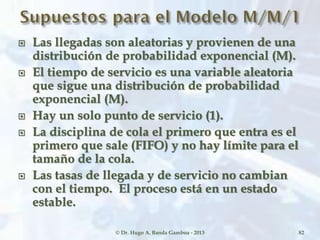  Las llegadas son aleatorias y provienen de una
distribución de probabilidad exponencial (M).
 El tiempo de servicio es una variable aleatoria
que sigue una distribución de probabilidad
exponencial (M).
 Hay un solo punto de servicio (1).
 La disciplina de cola el primero que entra es el
primero que sale (FIFO) y no hay límite para el
tamaño de la cola.
 Las tasas de llegada y de servicio no cambian
con el tiempo. El proceso está en un estado
estable.
© Dr. Hugo A. Banda Gamboa - 2013 82
 