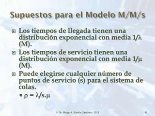  Los tiempos de llegada tienen una
distribución exponencial con media 1/
(M).
 Los tiempos de servicio tienen una
distribución exponencial con media 1/
(M).
 Puede elegirse cualquier número de
puntos de servicio (s) para el sistema de
colas.
 = /s.
© Dr. Hugo A. Banda Gamboa - 2013 84
 