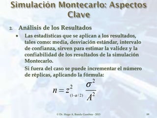 2. Análisis de los Resultados
 Las estadísticas que se aplican a los resultados,
tales como: media, desviación estándar, intervalo
de confianza, sirven para estimar la validez y la
confiabilidad de los resultados de la simulación
Montecarlo.
Si fuera del caso se puede incrementar el número
de réplicas, aplicando la fórmula:
© Dr. Hugo A. Banda Gamboa - 2013 89
2
2
2
)2/1(
A
zn
 