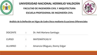 DOCENTE : Dr. Heli Mariano Santiago
CURSO : MATEMÁTICAS IV
ALUMNO : Amancio Ollaguez, Donny Edgar
Análisis de la Deflexión en Vigas de Cedro Doce mediante Ecuaciones Diferenciales
UNIVERSIDAD NACIONAL HERMILIO VALDIZÁN
FACULTAD DE INGENIERÍA CIVIL Y ARQUITECTURA
ESCUELA PROFESIONAL DE INGENIERÍA CIVIL
 