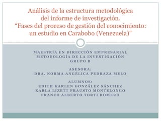 Análisis de la estructura metodológica
         del informe de investigación.
“Fases del proceso de gestión del conocimiento:
     un estudio en Carabobo (Venezuela)”

      MAESTRÍA EN DIRECCIÓN EMPRESARIAL
       METODOLOGÍA DE LA INVESTIGACIÓN
                   GRUPO B

                  ASESORA:
      DRA. NORMA ANGÉLICA PEDRAZA MELO

                   ALUMNOS:
        EDITH KARLEN GONZÁLEZ SÁNCHEZ
       KARLA LIZETT FRAUSTO MONTELONGO
         FRANCO ALBERTO TORTI ROMERO
 