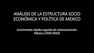 ANÁLISIS DE LA ESTRUCTURA SOCIO
ECONÓMICA Y POLÍTICA DE MEXICO
Crecimiento rápido seguido de estancamiento:
México (1950-2010)
 