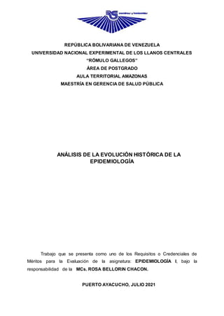 REPÚBLICA BOLIVARIANA DE VENEZUELA
UNIVERSIDAD NACIONAL EXPERIMENTAL DE LOS LLANOS CENTRALES
“RÓMULO GALLEGOS”
ÁREA DE POSTGRADO
AULA TERRITORIAL AMAZONAS
MAESTRÍA EN GERENCIA DE SALUD PÚBLICA
ANÁLISIS DE LA EVOLUCIÓN HISTÓRICA DE LA
EPIDEMIOLOGÍA
Trabajo que se presenta como uno de los Requisitos o Credenciales de
Méritos para la Evaluación de la asignatura: EPIDEMIOLOGÍA I, bajo la
responsabilidad de la MCs. ROSA BELLORIN CHACON.
PUERTO AYACUCHO, JULIO 2021
 