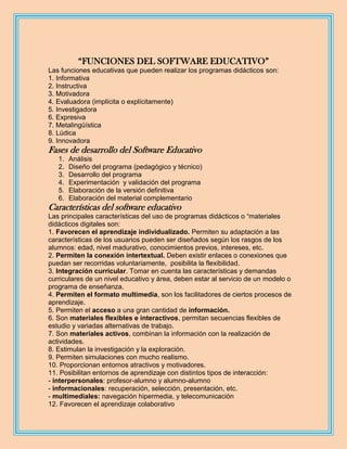 “FUNCIONES DEL SOFTWARE EDUCATIVO”
Las funciones educativas que pueden realizar los programas didácticos son:
1. Informativa
2. Instructiva
3. Motivadora
4. Evaluadora (implícita o explícitamente)
5. Investigadora
6. Expresiva
7. Metalingüística
8. Lúdica
9. Innovadora
Fases de desarrollo del Software Educativo
   1.   Análisis
   2.   Diseño del programa (pedagógico y técnico)
   3.   Desarrollo del programa
   4.   Experimentación y validación del programa
   5.   Elaboración de la versión definitiva
   6.   Elaboración del material complementario
Características del software educativo
Las principales características del uso de programas didácticos o “materiales
didácticos digitales son:
1. Favorecen el aprendizaje individualizado. Permiten su adaptación a las
características de los usuarios pueden ser diseñados según los rasgos de los
alumnos: edad, nivel madurativo, conocimientos previos, intereses, etc.
2. Permiten la conexión intertextual. Deben existir enlaces o conexiones que
puedan ser recorridas voluntariamente, posibilita la flexibilidad.
3. Integración curricular. Tomar en cuenta las características y demandas
curriculares de un nivel educativo y área, deben estar al servicio de un modelo o
programa de enseñanza.
4. Permiten el formato multimedia, son los facilitadores de ciertos procesos de
aprendizaje.
5. Permiten el acceso a una gran cantidad de información.
6. Son materiales flexibles e interactivos, permitan secuencias flexibles de
estudio y variadas alternativas de trabajo.
7. Son materiales activos, combinan la información con la realización de
actividades.
8. Estimulan la investigación y la exploración.
9. Permiten simulaciones con mucho realismo.
10. Proporcionan entornos atractivos y motivadores.
11. Posibilitan entornos de aprendizaje con distintos tipos de interacción:
- interpersonales: profesor-alumno y alumno-alumno
- informacionales: recuperación, selección, presentación, etc.
- multimediales: navegación hipermedia, y telecomunicación
12. Favorecen el aprendizaje colaborativo
 