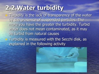 2.2.Water turbidity Turbidity is the lack of transparency of the water by the presence of suspended particles. The more you have the greater the turbidity. Turbid water does not mean contaminated, as it may be turbid from natural causes Turbidity is measured with the Secchi disk, as explained in the following activity 