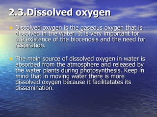 2.3.Dissolved oxygen Dissolved oxygen is the gaseous oxygen that is dissolved in the water. It is very important for the existence of the biocenosis and the need for respiration . The main source of dissolved oxygen in water is absorbed from the atmosphere and released by the water plants during photosynthesis. Keep in mind that in moving water there is more dissolved oxygen because it facilitatates its dissemination . 