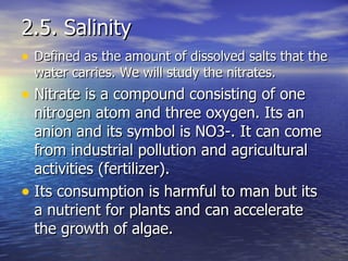 2.5. Salinity Defined as the amount of dissolved salts that the water carries. We will study the nitrates. Nitrate is a compound consisting of one nitrogen atom and three oxygen. Its an anion and its symbol is NO3-. It can come from industrial pollution and agricultural activities (fertilizer). Its consumption is harmful to man but its a nutrient for plants and can accelerate the growth of algae.  