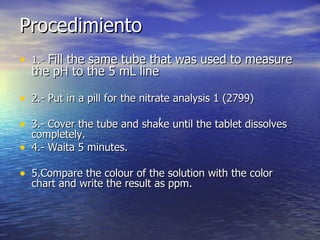 Procedimiento 1.-  Fill the same tube that was used to measure the pH to the 5 mL line  2.- Put in a pill for the nitrate analysis 1 (2799)  3.- Cover the tube and shake until the tablet dissolves completely.  4.- Waita 5 minutes. 5.Compare the colour of the solution with the color chart and write the result as ppm.  1 