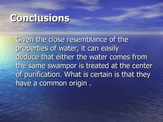 Conclusions Given the close resemblance of the properties of water, it can easily deduce that either the water comes from the same swampor is treated at the center of purification. What is certain is that they have a common origin  . 