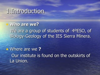 1.Introduction Who are we? We are a group of students of  4ºESO, of Biology-Geology of the IES Sierra Minera. Where are we  ? Our institute is found on the outskirts of La Union.  