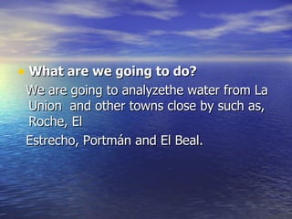 What are we going to do? We are going to analyzethe water from La Union  and other towns close by such as, Roche, El Estrecho, Portmán and El Beal. 