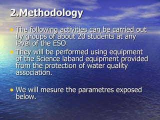2.Methodology The following activities can be carried out  by groups of about 20 students at any level of the ESO They will be performed using equipment of the Science laband equipment provided from the  protection of water quality association . We will mesure the parametres exposed below. 