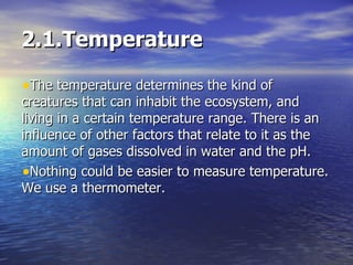 2.1.Temperature The temperature determines the kind of creatures that can inhabit the ecosystem, and living in a certain temperature range. There is an influence of other factors that relate to it as the amount of gases dissolved in water and the pH. Nothing could be easier to measure temperature. We use a thermometer. 