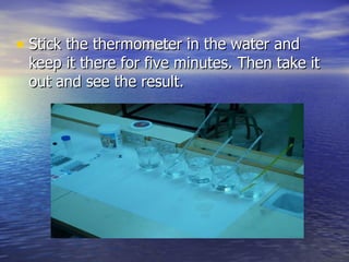 Stick the thermometer in the water and keep it there for five minutes. Then take it out and see the result. 