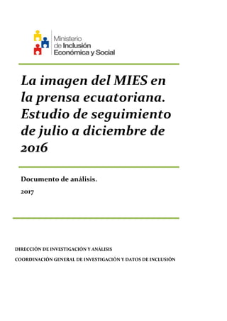 La imagen del MIES en
la prensa ecuatoriana.
Estudio de seguimiento
de julio a diciembre de
2016
Documento de análisis.
2017
DIRECCIÓN DE INVESTIGACIÓN Y ANÁLISIS
COORDINACIÓN GENERAL DE INVESTIGACIÓN Y DATOS DE INCLUSIÓN
 