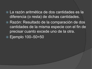La razón aritmética de dos cantidades es la diferencia (o resta) de dichas cantidades.Razón: Resultado de la comparación de dos cantidades de la misma especie con el fin de precisar cuanto excede uno de la otra.Ejemplo 100–50=50