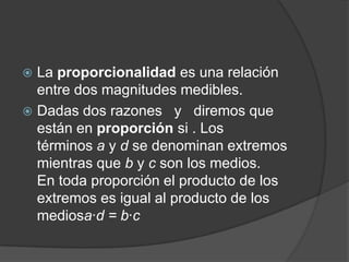 La proporcionalidad es una relación entre dos magnitudes medibles.Dadas dos razones   y   diremos que están en proporción si . Los términos a y d se denominan extremos mientras que b y c son los medios.En toda proporción el producto de los extremos es igual al producto de los mediosa·d = b·c 