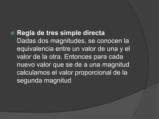 Regla de tres simple directaDadas dos magnitudes, se conocen la equivalencia entre un valor de una y el valor de la otra. Entonces para cada nuevo valor que se de a una magnitud calculamos el valor proporcional de la segunda magnitud 