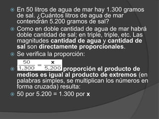 En 50 litros de agua de mar hay 1.300 gramos de sal. ¿Cuántos litros de agua de mar contendrán 5.200 gramos de sal?Como en doble cantidad de agua de mar habrá doble cantidad de sal; en triple, triple, etc. Las magnitudes cantidad de agua y cantidad de sal son directamente proporcionales.Se verifica la proporción:     Y como en toda proporción el producto de medios es igual al producto de extremos (en palabras simples, se multiplican los números en forma cruzada) resulta:50 por 5.200 = 1.300 por x