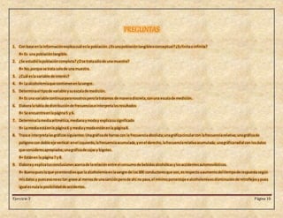Ejercicio 3 Página 10
PREGUNTAS
1. Con base enla informaciónexplicacuál esla población.¿Esunapoblacióntangibleoconceptual?¿Esfinitao infinita?
R= Es una poblacióntangible.
2. ¿Se estudiólapoblacióncompleta?¿Ose tratasólode una muestra?
R= No,porque se trata solode una muestra.
3. ¿Cuál esla variable de interés?
4. R= La alcoholemiaque contienenenlasangre.
5. Determinael tipode variable ysuescalade medición.
R= Es una variable continuaparanosotrosperolatratamos de maneradiscreta,conuna escalade medición.
6. Elaborala tabla de distribuciónde frecuenciase interpretalosresultados
R= Se encuentraenlapágina5 y 6.
7. Determinalamediaaritmética,medianaymoday explicasusignificado
R= La mediaestáenla página6 y mediaymoda estánenla página8.
8. Traza e interpretalasgráficassiguientes:Unagráficade barras con la frecuenciaabsoluta;unagráficacircularcon lafrecuenciarelativa;unagráficade
polígonocon doble eje vertical:enel izquierdo,lafrecuenciaacumulada,yenel derecho,lafrecuenciarelativaacumulada; unagráficaradial con losdatos
que consideresapropiados;unagráficade cajas y bigotes.
R= Estánen la página7 y 8.
9. Elaboray explicatusconclusionesacercade larelación entre el consumode bebidasalcohólicasylosaccidentesautomovilísticos.
R= Buenopuesloque yoentendíesque la alcoholemiaenlasangre de los300 conductoresque son, esrespectoaaumentodel tiempode respuesta según
misdatos y puesesonoes tan grave al menosde unasanciónperode ahí no pasa,el mínimoporcentaje e alcoholemiaesdisminuciónde retroflejosypues
igual esnulala posibilidadde accidentes.
 