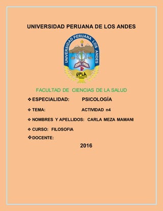 UNIVERSIDAD PERUANA DE LOS ANDES
FACULTAD DE CIENCIAS DE LA SALUD
❖ESPECIALIDAD: PSICOLOGÍA
❖ TEMA: ACTIVIDAD n4
❖ NOMBRES Y APELLIDOS: CARLA MEZA MAMANI
❖ CURSO: FILOSOFIA
❖DOCENTE:
2016
 