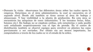  Durante la visita observamos las diferentes áreas sobre las cuales opera la
empresa. Estuvimos en el área administrativa, la cual se encuentra en el
segundo nivel. Desde ahí también se tiene acceso al área de bodega y
almacenaje. Y hay visibilidad a la planta de producción. En esta área se
encuentran las máquinas de coser industriales. Y los insumos (telas, hilos,
botones etc.). En bodega no se emplean estibas, solo estanterías y cada pasillo
está señalizado respectivamente con el tipo de prenda. En el centro de
distribución también se observó equipos para envolver en plástico las cajas
previamente a ser enviadas. Por ultimo sin ser menos importante, los
computadores a través de los cuales se ve el estado de la orden.
 