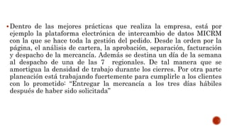 Dentro de las mejores prácticas que realiza la empresa, está por
ejemplo la plataforma electrónica de intercambio de datos MICRM
con la que se hace toda la gestión del pedido. Desde la orden por la
página, el análisis de cartera, la aprobación, separación, facturación
y despacho de la mercancía. Además se destina un día de la semana
al despacho de una de las 7 regionales. De tal manera que se
amortigua la densidad de trabajo durante los cierres. Por otra parte
planeación está trabajando fuertemente para cumplirle a los clientes
con lo prometido: “Entregar la mercancía a los tres días hábiles
después de haber sido solicitada”
 
