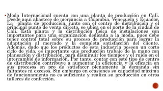 Moda Internacional cuenta con una planta de producción en Cali.
Desde aquí abastece de mercancía a Colombia, Venezuela y Ecuador.
La planta de producción, junto con el centro de distribución y el
principal punto de venta directo, se ubica en el norte de la ciudad de
Cali. Esta planta y la distribución física de instalaciones son
importantes para una organización dedicada a la moda, pues debe
tener control total sobre su proceso de producción para lograr la
adaptación al mercado y la completa satisfacción del cliente.
Además, dado que los productos de esta industria poseen un corto
ciclo de vida, es importante que producción trabaje de la mano con
planeación y distribución, para disminuir los tiempos y el ruido en el
intercambio de información. Por tanto, contar con este tipo de centro
de distribución contribuye a aumentar la eficiencia y la eficacia en
sus procesos en pro de satisfacer plenamente la demanda sin
faltantes ni excesos. Sin embargo en ocasiones su capacidad máxima
de funcionamiento no es suficiente y realiza su producción en otros
talleres de confección.
 