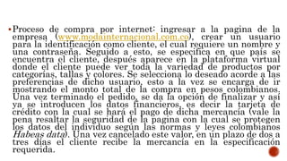 Proceso de compra por internet: ingresar a la pagina de la
empresa (www.modainternacional.com.co), crear un usuario
para la identificación como cliente, el cual requiere un nombre y
una contraseña. Seguido a esto, se especifica en que país se
encuentra el cliente, después aparece en la plataforma virtual
donde el cliente puede ver toda la variedad de productos por
categorías, tallas y colores. Se selecciona lo deseado acorde a las
preferencias de dicho usuario, esto a la vez se encarga de ir
mostrando el monto total de la compra en pesos colombianos.
Una vez terminado el pedido, se da la opción de finalizar y así
ya se introducen los datos financieros, es decir la tarjeta de
crédito con la cual se hará el pago de dicha mercancía (vale la
pena resaltar la seguridad de la pagina con la cual se protegen
los datos del individuo según las normas y leyes colombianos
Habeas data). Una vez cancelado este valor, en un plazo de dos a
tres días el cliente recibe la mercancía en la especificación
requerida.
 