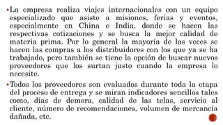 La empresa realiza viajes internacionales con un equipo
especializado que asiste a misiones, ferias y eventos,
especialmente en China e India, donde se hacen las
respectivas cotizaciones y se busca la mejor calidad de
materia prima. Por lo general la mayoría de las veces se
hacen las compras a los distribuidores con los que ya se ha
trabajado, pero también se tiene la opción de buscar nuevos
proveedores que los surtan justo cuando la empresa lo
necesite.
Todos los proveedores son evaluados durante toda la etapa
del proceso de entrega y se miran indicadores sencillos tales
como, días de demora, calidad de las telas, servicio al
cliente, número de recomendaciones, volumen de mercancía
dañada, etc.
 