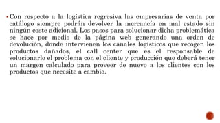 Con respecto a la logística regresiva las empresarias de venta por
catálogo siempre podrán devolver la mercancía en mal estado sin
ningún coste adicional. Los pasos para solucionar dicha problemática
se hace por medio de la página web generando una orden de
devolución, donde intervienen los canales logísticos que recogen los
productos dañados, el call center que es el responsable de
solucionarle el problema con el cliente y producción que deberá tener
un margen calculado para proveer de nuevo a los clientes con los
productos que necesite a cambio.
 
