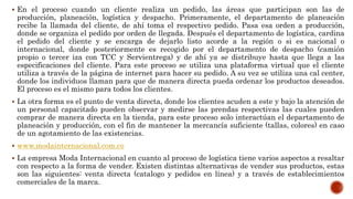  En el proceso cuando un cliente realiza un pedido, las áreas que participan son las de
producción, planeación, logística y despacho. Primeramente, el departamento de planeación
recibe la llamada del cliente, de ahí toma el respectivo pedido. Pasa esa orden a producción,
donde se organiza el pedido por orden de llegada. Después el departamento de logística, cardina
el pedido del cliente y se encarga de dejarlo listo acorde a la región o si es nacional o
internacional, donde posteriormente es recogido por el departamento de despacho (camión
propio o tercer iza con TCC y Servientrega) y de ahí ya se distribuye hasta que llega a las
especificaciones del cliente. Para este proceso se utiliza una plataforma virtual que el cliente
utiliza a través de la página de internet para hacer su pedido. A su vez se utiliza una cal center,
donde los individuos llaman para que de manera directa pueda ordenar los productos deseados.
El proceso es el mismo para todos los clientes.
 La otra forma es el punto de venta directa, donde los clientes acuden a este y bajo la atención de
un personal capacitado pueden observar y medirse las prendas respectivas las cuales pueden
comprar de manera directa en la tienda, para este proceso solo interactúan el departamento de
planeación y producción, con el fin de mantener la mercancía suficiente (tallas, colores) en caso
de un agotamiento de las existencias.
 www.modainternacional.com.co
 La empresa Moda Internacional en cuanto al proceso de logística tiene varios aspectos a resaltar
con respecto a la forma de vender. Existen distintas alternativas de vender sus productos, estas
son las siguientes: venta directa (catalogo y pedidos en línea) y a través de establecimientos
comerciales de la marca.
 