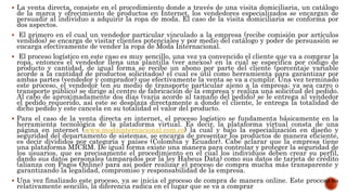  La venta directa, consiste en el procedimiento donde a través de una visita domiciliaria, un catálogo
de la marca y ofrecimiento de productos en Internet, los vendedores especializados se encargan de
persuadir al individuo a adquirir la ropa de moda. El caso de la visita domiciliaria se conforma por
dos aspectos.
 El primero en el cual un vendedor particular vinculado a la empresa (recibe comisión por artículos
vendidos) se encarga de visitar clientes potenciales y por medio del catálogo y poder de persuasión se
encarga efectivamente de vender la ropa de Moda Internacional.
 El proceso logístico en este caso es muy sencillo, una vez ya convencido el cliente que va a comprar la
ropa, entonces el vendedor llena una plantilla (ver anexos) en la cual se especifica por código de
producto y cantidad, de igual forma se recibe un abono por parte del cliente (porcentaje variable
acorde a la cantidad de productos solicitados) el cual es útil como herramienta para garantizar por
ambas partes (vendedor y comprador) que efectivamente la venta se va a cumplir. Una vez terminado
este proceso, el vendedor (en su medio de transporte particular ajeno a la empresa; ya sea carro o
transporte público) se dirige al centro de fabricación de la empresa y realiza una solicitud del pedido.
Al cabo de aproximadamente dos días (varia acorde al tamaño del pedido) se le entrega al vendedor
el pedido requerido, así este se desplaza directamente a donde el cliente, le entrega la totalidad de
dicho pedido y este cancela en su totalidad el valor del producto.
 Para el caso de la venta directa en internet, el proceso logístico se fundamenta básicamente en la
herramienta tecnológica de la plataforma virtual. Es decir, la plataforma virtual consta de una
página en internet (www.modainternacional.com.co) la cual y bajo la especialización en diseño y
seguridad del departamento de sistemas, se encarga de presentar los productos de manera eficiente,
es decir divididos por categoría y países (Colombia y Ecuador). Cabe aclarar que la empresa tiene
una plataforma MICRM. De igual forma existe una manera para controlar y proteger la seguridad de
los usuarios, que es precisamente el procedimiento en el cual los individuos deben crear su perfil,
dando sus datos personales (amparados por la ley Habeus Data) como sus datos de tarjeta de crédito
(alianza con Pagos Online) para así poder realizar el proceso de compra mucha más transparente y
garantizando la legalidad, compromiso y responsabilidad de la empresa.
 Una vez finalizado este proceso, ya se inicia el proceso de compra de manera online. Este proceso es
relativamente sencillo, la diferencia radica en el lugar que se va a comprar
 