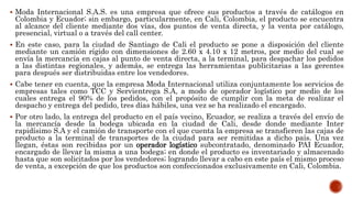  Moda Internacional S.A.S. es una empresa que ofrece sus productos a través de catálogos en
Colombia y Ecuador; sin embargo, particularmente, en Cali, Colombia, el producto se encuentra
al alcance del cliente mediante dos vías, dos puntos de venta directa, y la venta por catálogo,
presencial, virtual o a través del call center.
 En este caso, para la ciudad de Santiago de Cali el producto se pone a disposición del cliente
mediante un camión rígido con dimensiones de 2.60 x 4.10 x 12 metros, por medio del cual se
envía la mercancía en cajas al punto de venta directa, a la terminal, para despachar los pedidos
a las distintas regionales, y además, se entrega las herramientas publicitarias a las gerentes
para después ser distribuidas entre los vendedores.
 Cabe tener en cuenta, que la empresa Moda Internacional utiliza conjuntamente los servicios de
empresas tales como TCC y Servientrega S.A, a modo de operador logístico por medio de los
cuales entrega el 90% de los pedidos, con el propósito de cumplir con la meta de realizar el
despacho y entrega del pedido, tres días hábiles, una vez se ha realizado el encargado.
 Por otro lado, la entrega del producto en el país vecino, Ecuador, se realiza a través del envío de
la mercancía desde la bodega ubicada en la ciudad de Cali, desde donde mediante Inter
rapidísimo S.A y el camión de transporte con el que cuenta la empresa se transfieren las cajas de
producto a la terminal de transportes de la ciudad para ser remitidas a dicho país. Una vez
llegan, éstas son recibidas por un operador logístico subcontratado, denominado PAI Ecuador,
encargado de llevar la misma a una bodega; en donde el producto es inventariado y almacenado
hasta que son solicitados por los vendedores; logrando llevar a cabo en este país el mismo proceso
de venta, a excepción de que los productos son confeccionados exclusivamente en Cali, Colombia.
 