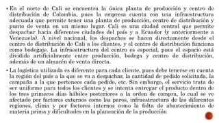  En el norte de Cali se encuentra la única planta de producción y centro de
distribución de Colombia, pues la empresa cuenta con una infraestructura
adecuada que permite tener una planta de producción, centro de distribución y
punto de venta en un mismo lugar. Cali es una ciudad central que permite
despachar hacia diferentes ciudades del país y a Ecuador (y anteriormente a
Venezuela). A nivel nacional, los despachos se hacen directamente desde el
centro de distribución de Cali a los clientes, y el centro de distribución funciona
como bodegaje. La infraestructura del centro es especial, pues el espacio está
dividido artificialmente entre producción, bodega y centro de distribución,
además de un almacén de venta directa.
 La logística utilizada es diferente para cada cliente, pues debe tenerse en cuenta
la región del país a la que se va a despachar, la cantidad de pedido solicitada, la
campaña a la que pertenece cada pedido, etc. Sin embargo, el servicio trata de
ser uniforme para todos los clientes y se intenta entregar el producto dentro de
los tres primeros días hábiles posteriores a la orden de compra, lo cual se ve
afectado por factores externos como los paros, infraestructura de las diferentes
regiones, clima y por factores internos como la falta de abastecimiento de
materia prima y dificultades en la planeación de la producción
 