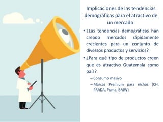 Implicaciones de las tendencias
demográficas para el atractivo de
un mercado:
• ¿Las tendencias demográficas han
creado mercados rápidamente
crecientes para un conjunto de
diversos productos y servicios?
• ¿Para qué tipo de productos creen
que es atractivo Guatemala como
país?
– Consumo masivo
– Marcas Premium para nichos (CH,
PRADA, Puma, BMW)

 