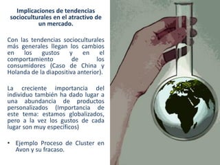 Implicaciones de tendencias
socioculturales en el atractivo de
un mercado.

Con las tendencias socioculturales
más generales llegan los cambios
en los gustos y en el
comportamiento
de
los
consumidores (Caso de China y
Holanda de la diapositiva anterior).
La creciente importancia del
individuo también ha dado lugar a
una abundancia de productos
personalizados (Importancia de
este tema: estamos globalizados,
pero a la vez los gustos de cada
lugar son muy específicos)

• Ejemplo Proceso de Cluster en
Avon y su fracaso.

 