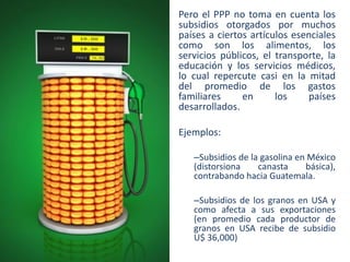 Pero el PPP no toma en cuenta los
subsidios otorgados por muchos
países a ciertos artículos esenciales
como son los alimentos, los
servicios públicos, el transporte, la
educación y los servicios médicos,
lo cual repercute casi en la mitad
del promedio de los gastos
familiares
en
los
países
desarrollados.

Ejemplos:
–Subsidios de la gasolina en México
(distorsiona
canasta
básica),
contrabando hacia Guatemala.
–Subsidios de los granos en USA y
como afecta a sus exportaciones
(en promedio cada productor de
granos en USA recibe de subsidio
U$ 36,000)

 