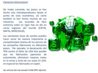 Comercio Internacional

De modo creciente, los países se han
hecho más interdependientes desde el
punto de vista económico, así como
también lo han hecho muchas de sus
industrias.
Los acuerdos de libre
comercio están en vigor hoy en día en
varias regiones del mundo (CAFTA,
NAFTA, MERCOSUR).
Las constantes tasas de cambio pueden
hacer variar de manera importante la
competitividad relativa de los precios de
las compañías fabricantes en diferentes
países. Por ejemplo, la devaluación del
YEN contra el Dólar de USA hizo posible
que los fabricantes japoneses de
automóviles ofrecieran mejores tratos
en la venta y renta de sus autos en USA,
en especial los fabricados en Japón.
Ver artículo del sub valuado YUAN (PDF adjunto)

 