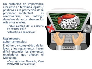 Un problema de importancia
creciente en términos legales /
políticos es la protección de la
propiedad intelectual.
Las
controversias por infringir
derechos de autor abarcan los
más altos niveles.
–¿Qué piensan de la piratería
en nuestro país?
•¿Beneficia o damnifica?

Reglamentos
gubernamentales:
El número y complejidad de las
leyes y los reglamentos hacen
difícil entender los elementos
reguladores que afectan el
Marketing.
–Caso Amazon Alemania, Caso
WALMART Corea del sur.

 