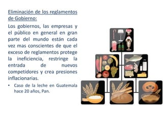Eliminación de los reglamentos
de Gobierno:
Los gobiernos, las empresas y
el público en general en gran
parte del mundo están cada
vez mas conscientes de que el
exceso de reglamentos protege
la ineficiencia, restringe la
entrada
de
nuevos
competidores y crea presiones
inflacionarias.
• Caso de la leche en Guatemala
hace 20 años, Pan.

 