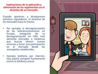 Implicaciones de la aplicación y
eliminación de los reglamentos en el
atractivo de un mercado:

Cuando aparecen y desaparecen
prácticas reguladoras, el atractivo de
los mercados hace lo mismo.
• Por ejemplo, la desregularización
de las telecomunicaciones en
Europa,
enseguida
de
su
desregularización en USA, está
abriendo mercados a empresas
que buscan ofrecer nuevos
servicios y tener una participación
en el mercado desde los
monopolios establecidos.
• Ejemplo telefonía por Internet,
esta podría competir fuertemente
contra la telefonía actual.

 