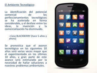 El Ambiente Tecnológico:
La identificación del potencial
comercial
de
los
perfeccionamientos tecnológicos
se ha acelerado en forma
considerable, y el desfase entre las
ideas,
la
invención
y
la
comercialización ha disminuido.
–Caso BLACKBERRY (hace 5 años y
ahora)

Se pronostica que el avance
tecnológico en los siguientes 10
años será varias veces mayor que
el experimentado en los últimos
10 años, y gran parte de este
avance será estimulado por la
necesidad de hallar soluciones a
nuestros problemas ambientales.

 