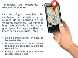 Tendencias en electrónica
telecomunicaciones:

y

La tecnología también ha
cambiado la naturaleza y el
alcance de la industria de las
telecomunicaciones. Los cambios
han revolucionado la forma en
que operan los negocios (Bancos,
líneas aéreas, minoristas, etc.)
• Ejemplo transacciones en línea de
Bancos Locales.
• Una empresa virtual necesita tener
la opción de pago con TC para ser
competitivo.
• Compras de música por internet
(desaparición del CD)

 