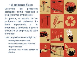• El ambiente físico:
Desarrollo
de
productos
ecológicos como respuesta a
los problemas ambientales:
En general, el estudio de los
problemas del ambiente ha
dado importancia a las
amenazas y sanciones a que se
enfrentan las empresas de todo
el mundo.
Lista de productos ecológicos:
–Detergentes sin fosfatos
–Aceite reciclado para motores
–Papel reciclado
–Botellas con menos contenido
plástico

 